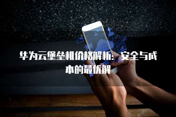 华为云堡垒机价格解析:安全与成本的最优解