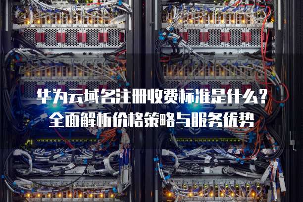 华为云域名注册收费标准是什么?全面解析价格策略与服务优势