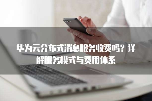 华为云分布式消息服务收费吗?详解服务模式与费用体系