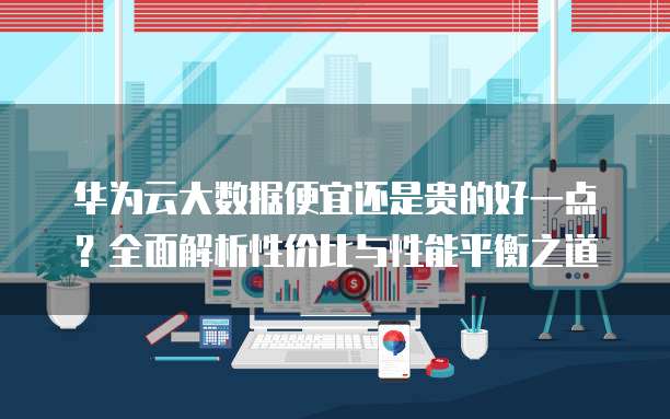 华为云大数据便宜还是贵的好一点?全面解析性价比与性能平衡之道