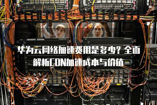 华为云网络加速费用是多少？全面解析CDN加速成本与价值