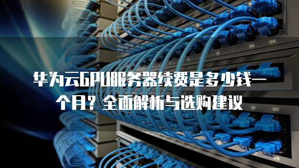 华为云GPU服务器续费是多少钱一个月?全面解析与选购建议