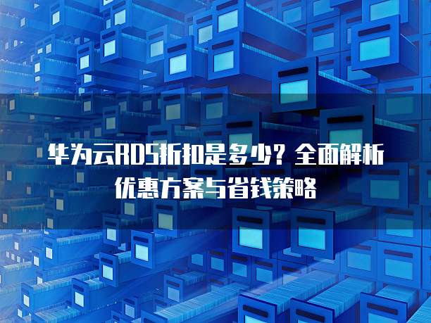 华为云RDS折扣是多少?全面解析优惠方案与省钱策略