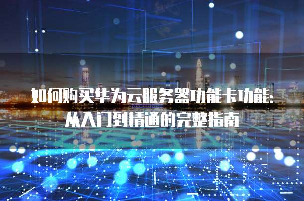 如何购买华为云服务器功能卡功能：从入门到精通的完整指南