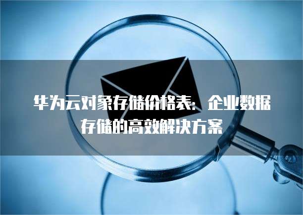 华为云对象存储价格表:企业数据存储的高效解决方案