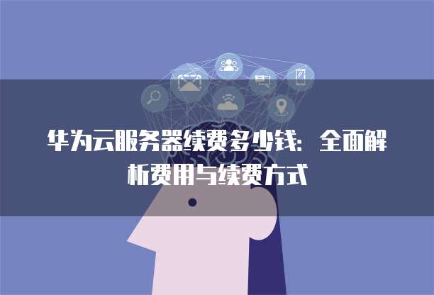 华为云服务器续费多少钱:全面解析费用与续费方式
