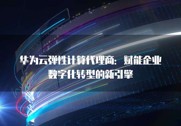华为云弹性计算代理商:赋能企业数字化转型的新引擎