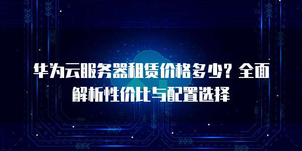 华为云服务器租赁价格多少?全面解析性价比与配置选择