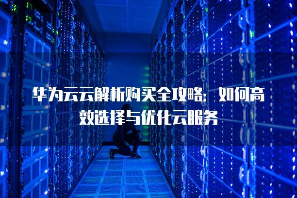华为云云解析购买全攻略:如何高效选择与优化云服务