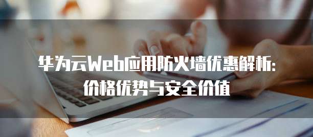 华为云Web应用防火墙优惠解析:价格优势与安全价值