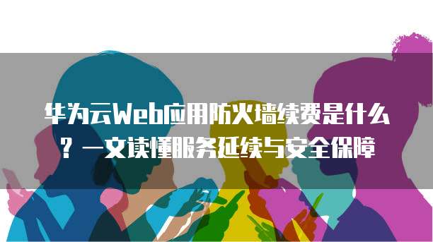 华为云Web应用防火墙续费是什么?一文读懂服务延续与安全保障