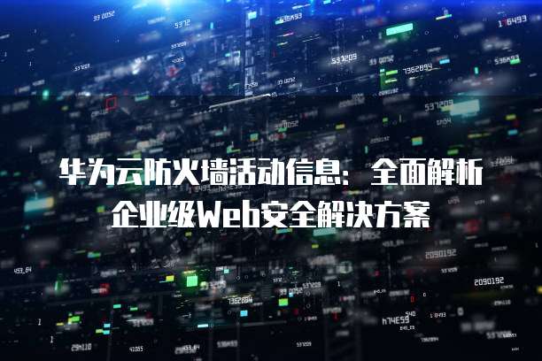 华为云防火墙活动信息:全面解析企业级Web安全解决方案