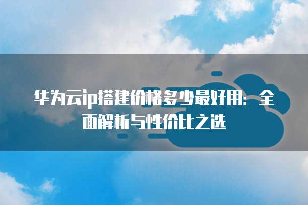 华为云ip搭建价格多少最好用:全面解析与性价比之选