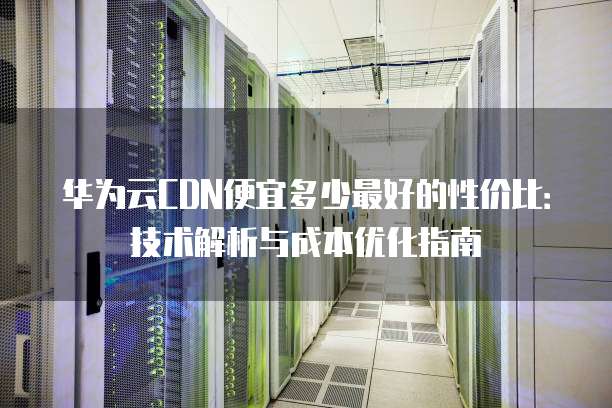 华为云CDN便宜多少最好的性价比:技术解析与成本优化指南