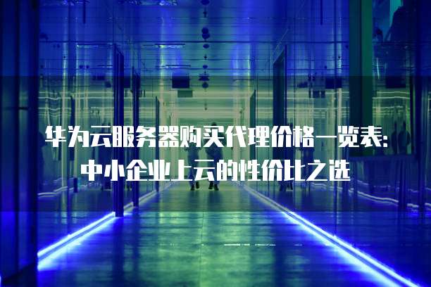 华为云服务器购买代理价格一览表:中小企业上云的性价比之选