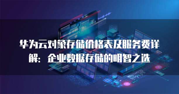 华为云对象存储价格表及服务费详解:企业数据存储的明智之选