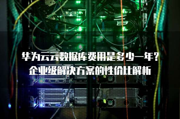 华为云云数据库费用是多少一年?企业级解决方案的性价比解析