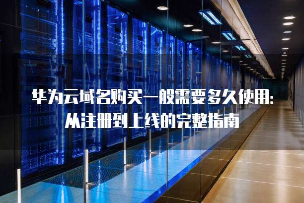 华为云域名购买一般需要多久使用:从注册到上线的完整指南
