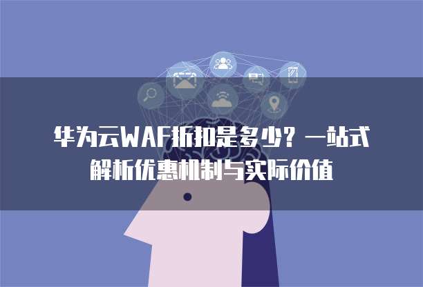 华为云WAF折扣是多少？一站式解析优惠机制与实际价值