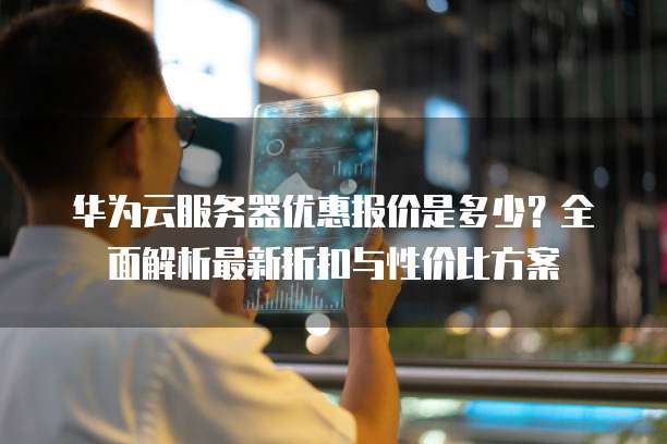华为云服务器优惠报价是多少？全面解析最新折扣与性价比方案