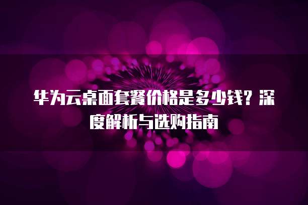 华为云桌面套餐价格是多少钱?深度解析与选购指南