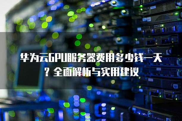 华为云GPU服务器费用多少钱一天?全面解析与实用建议
