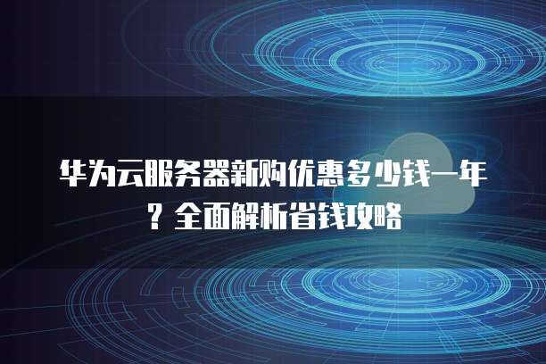 华为云服务器新购优惠多少钱一年?全面解析省钱攻略