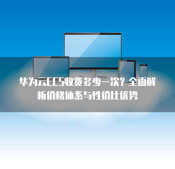 华为云ECS收费多少一次?全面解析价格体系与性价比优势