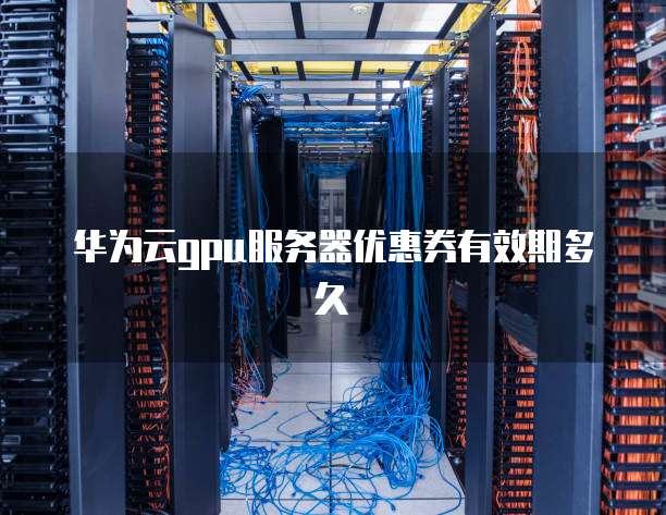 华为云gpu服务器优惠券有效期多久