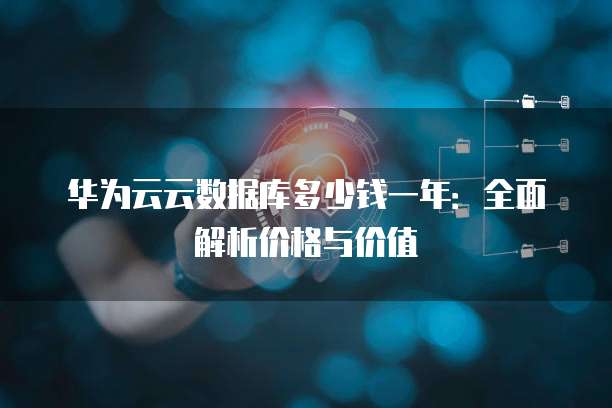 华为云云数据库多少钱一年:全面解析价格与价值
