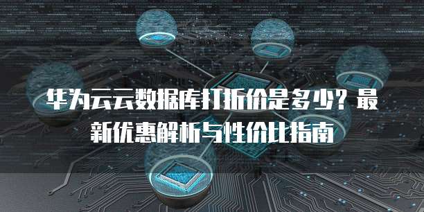 华为云云数据库打折价是多少?最新优惠解析与性价比指南