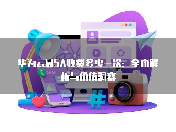 华为云WSA收费多少一次:全面解析与价值洞察