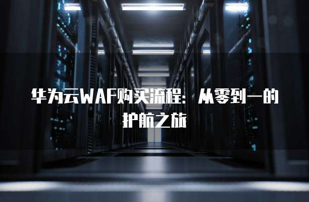 华为云WAF购买流程:从零到一的护航之旅