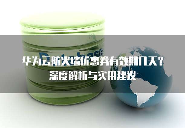华为云防火墙优惠券有效期几天?深度解析与实用建议