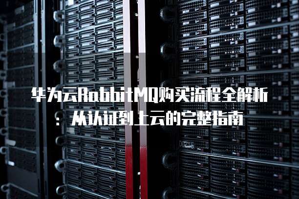 华为云RabbitMQ购买流程全解析:从认证到上云的完整指南