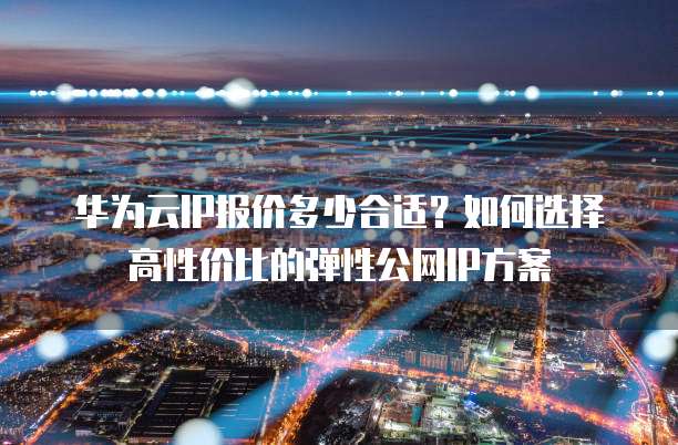 华为云IP报价多少合适？如何选择高性价比的弹性公网IP方案