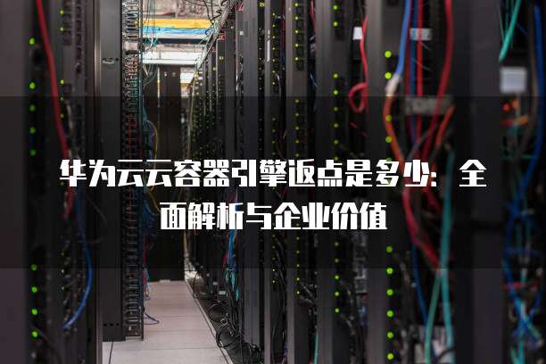 华为云云容器引擎返点是多少:全面解析与企业价值