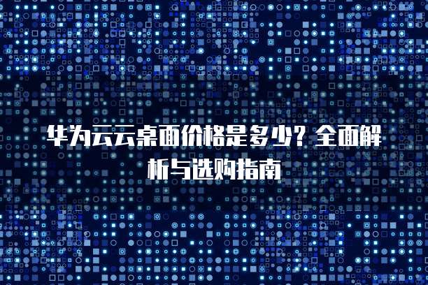 华为云云桌面价格是多少?全面解析与选购指南