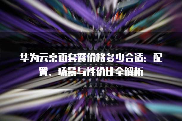 华为云桌面套餐价格多少合适：配置、场景与性价比全解析