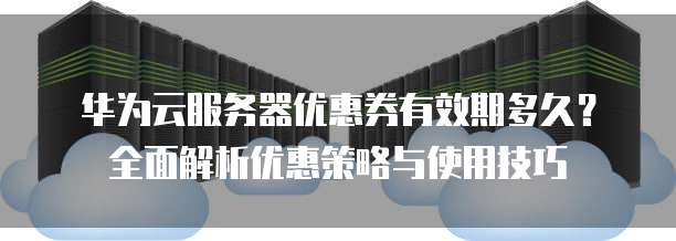 华为云服务器优惠券有效期多久?全面解析优惠策略与使用技巧