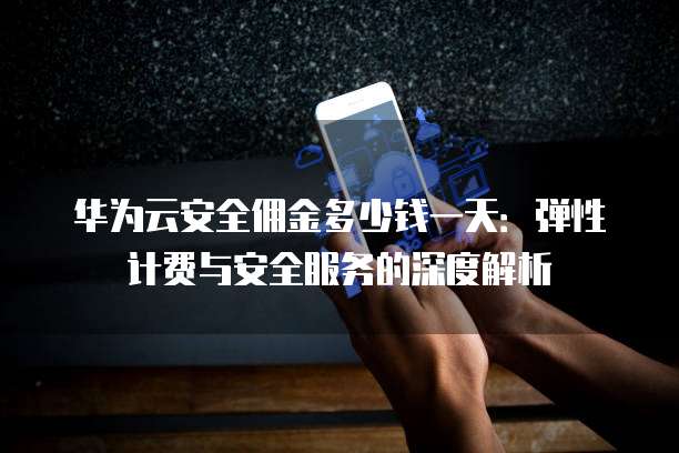 华为云安全佣金多少钱一天:弹性计费与安全服务的深度解析