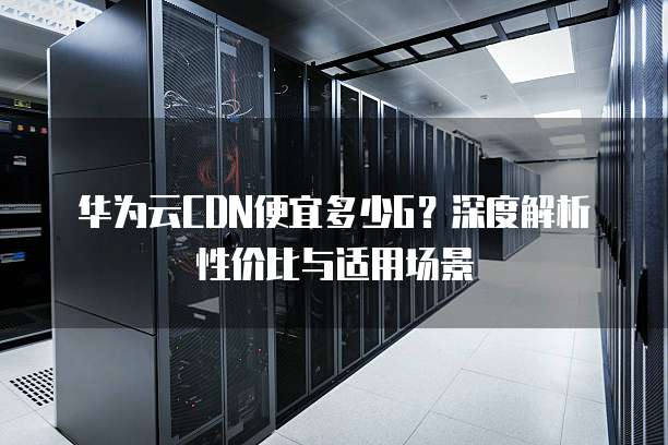 华为云CDN便宜多少G?深度解析性价比与适用场景