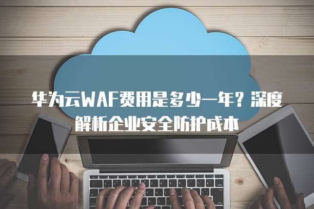 华为云WAF费用是多少一年?深度解析企业安全防护成本