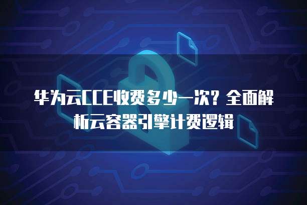 华为云CCE收费多少一次?全面解析云容器引擎计费逻辑