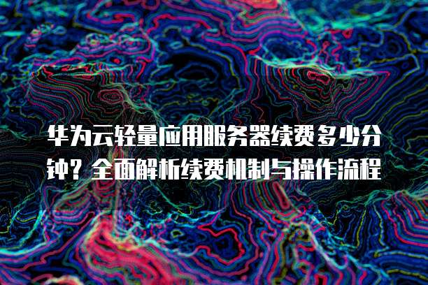 华为云轻量应用服务器续费多少分钟?全面解析续费机制与操作流程