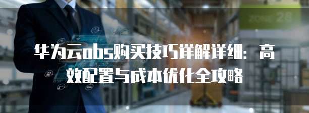 华为云obs购买技巧详解详细：高效配置与成本优化全攻略