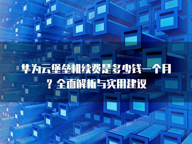 华为云堡垒机续费是多少钱一个月?全面解析与实用建议