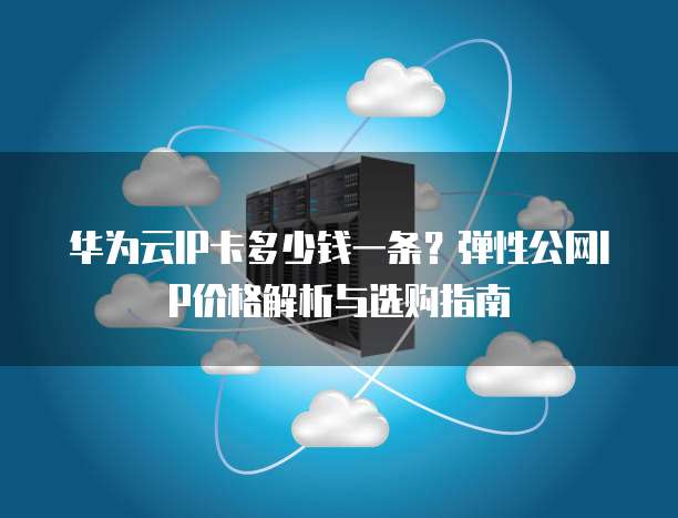 华为云IP卡多少钱一条?弹性公网IP价格解析与选购指南