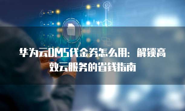 华为云DMS代金券怎么用:解锁高效云服务的省钱指南