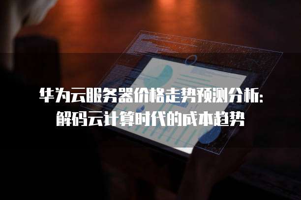 华为云服务器价格走势预测分析:解码云计算时代的成本趋势
